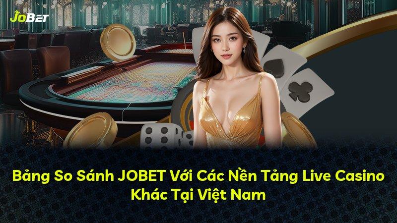 Bảng So Sánh JOBET Với Các Nền Tảng Live Casino Khác Tại Việt Nam