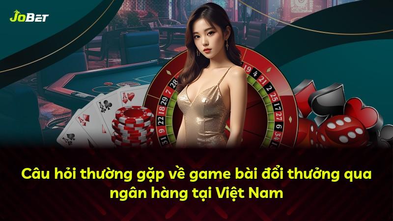 Câu hỏi thường gặp về game bài đổi thưởng qua ngân hàng tại Việt Nam