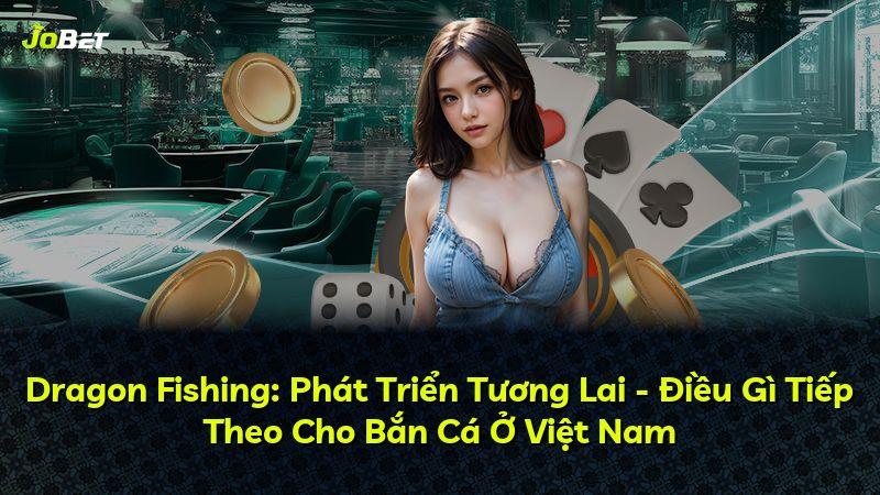 Dragon Fishing: Phát Triển Tương Lai - Điều Gì Tiếp Theo Cho Bắn Cá Ở Việt Nam