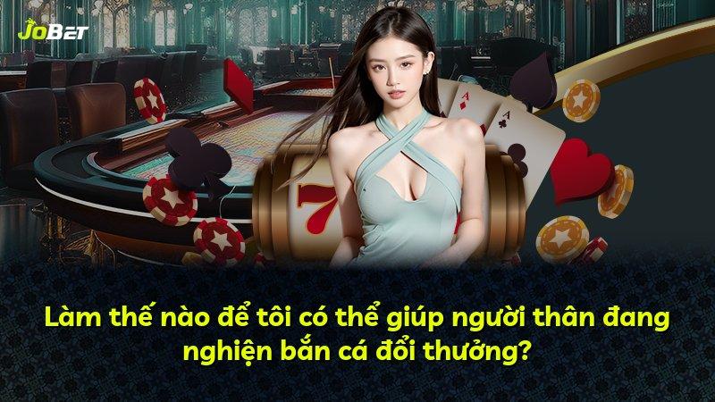 Làm thế nào để tôi có thể giúp người thân đang nghiện bắn cá đổi thưởng?